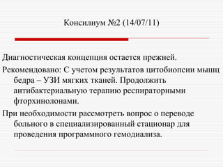 Консилиум №2 (14/07/11)


Диагностическая концепция остается прежней.
Рекомендовано: С учетом результатов цитобиопсии мышц
   бедра – УЗИ мягких тканей. Продолжить
   антибактериальную терапию респираторными
   фторхинолонами.
При необходимости рассмотреть вопрос о переводе
   больного в специализированный стационар для
   проведения программного гемодиализа.
 