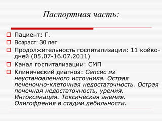 Паспортная часть:

 Пациент: Г.
 Возраст: 30 лет
 Продолжительность госпитализации: 11 койко-
  дней (05.07-16.07.2011)
 Канал госпитализации: СМП
 Клинический диагноз: Сепсис из
  неустановленного источника. Острая
  печеночно-клеточная недостаточность. Острая
  почечная недостаточность, уремия.
  Интоксикация. Токсическая анемия.
  Олигофрения в стадии дебильности.
 