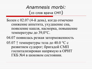 Anamnesis morbi:
            (со слов врача СМП)
Болен с 02.07 (4-й день), когда отмечено
   снижение аппетита, ухудшение сна,
   появление кашля, насморка, повышение
   температуры до 39,0°С.
04.07 появилась резкая заторможенность
05.07 ↑ температуры тела до 40.0 °С с
   развитием судорог; бригадой СМП
   госпитализирован напрямую в ОРИТ
   ГКБ №4 в шоковом состоянии.
 