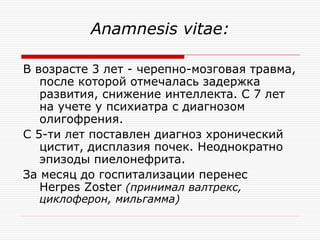 Anamnesis vitae:

В возрасте 3 лет - черепно-мозговая травма,
   после которой отмечалась задержка
   развития, снижение интеллекта. С 7 лет
   на учете у психиатра с диагнозом
   олигофрения.
С 5-ти лет поставлен диагноз хронический
   цистит, дисплазия почек. Неоднократно
   эпизоды пиелонефрита.
За месяц до госпитализации перенес
   Herpes Zoster (принимал валтрекс,
  циклоферон, мильгамма)
 