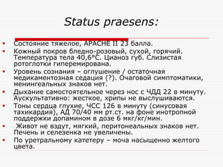 Status praesens:
   Состояние тяжелое, APACHE II 23 балла.
   Кожный покров бледно-розовый, сухой, горячий.
    Температура тела 40,6°С. Цианоз губ. Слизистая
    ротоглотки гиперемирована.
   Уровень сознания – оглушение / остаточная
    медикаментозная седация (?). Очаговой симптоматики,
    менингеальных знаков нет.
   Дыхание самостоятельное через нос с ЧДД 22 в минуту.
    Аускультативно: жесткое, хрипы не выслушиваются.
   Тоны сердца глухие, ЧСС 126 в минуту (синусовая
    тахикардия), АД 70/40 мм рт.ст. на фоне инотропной
    поддержки допамином в дозе 6 мкг/кг/мин.
    Живот не вздут, мягкий, перитонеальных знаков нет.
    Печень и селезенка не увеличены.
   По уретральному катетеру – моча насыщенно желтого
    цвета.
 