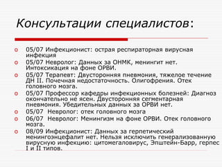 Консультации специалистов:

o   05/07 Инфекционист: острая респираторная вирусная
    инфекция
o   05/07 Невролог: Данных за ОНМК, менингит нет.
    Интоксикация на фоне ОРВИ.
o   05/07 Терапевт: Двусторонняя пневмония, тяжелое течение
    ДН II. Почечная недостаточность. Олигофрения. Отек
    головного мозга.
o   05/07 Профессор кафедры инфекционных болезней: Диагноз
    окончательно не ясен. Двусторонняя сегментарная
    пневмония. Убедительных данных за ОРВИ нет.
o   05/07 Невролог: отек головного мозга
o   06/07 Невролог: Менингизм на фоне ОРВИ. Отек головного
    мозга.
o   08/09 Инфекционист: Данных за герпетический
    менингоэнцефалит нет. Нельзя исключить генерализованную
    вирусную инфекцию: цитомегаловирус, Эпштейн-Барр, герпес
    I и II типов.
 