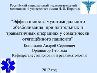 Российский национальный исследовательский
 медицинский университет имени Н. И. Пирогова


  “Эффективность мультимодального
   обезболивания при длительных и
травматичных операциях у соматически
       отягощённого пациента”
       Коновалов Андрей Сергеевич
            Ординатор 1-го года
  Кафедра анестезиологии и реаниматологии


                    2012 год
 