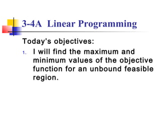 3-4A Linear Programming
Today’s objectives:
1. I will find the maximum and
   minimum values of the objective
   function for an unbound feasible
   region.
 