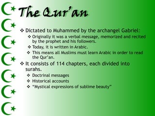 The Qur’an
 Dictated to Muhammed by the archangel Gabriel:
   Originally it was a verbal message, memorized and recited
    by the prophet and his followers.
   Today, it is written in Arabic.
   This means all Muslims must learn Arabic in order to read
    the Qur’an.
 It consists of 114 chapters, each divided into
  surahs.
   Doctrinal messages
   Historical accounts
   ―Mystical expressions of sublime beauty‖
 