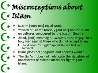 Misconceptions about
Islam
 Muslim [does not] equal Arab.
 ―Sword of Islam‖ forcibly [did not] impose Islam
  on cultures conquered by the Muslim Empire.
 Jihad, [not] meaning all Muslims must engage in a
  holy war against those who do not accept Islam.
    Jiahd means ―struggle‖ against the self first and
     foremost.
 Islam [does not] degrade and oppress women.
 The Qur’an [does not] advocate the slaughter of
  unbelievers or suicide attackers fighting for
  Islam.
 