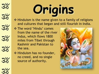 Origins
 Hinduism is the name given to a family of religions
  and cultures that began and still flourish in India.
 The word "Hindu" comes
  from the name of the river
  Indus, which flows 1800
  miles from Tibet through
  Kashmir and Pakistan to
  the sea.
 Hinduism has no founder,
  no creed, and no single
  source of authority.
 