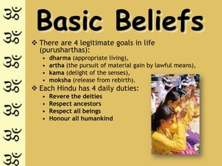 Basic Beliefs
 There are 4 legitimate goals in life
  (purusharthas):
   •   dharma (appropriate living),
   •   artha (the pursuit of material gain by lawful means),
   •   kama (delight of the senses),
   •   moksha (release from rebirth).
 Each Hindu has 4 daily duties:
   •   Revere the deities
   •   Respect ancestors
   •   Respect all beings
   •   Honour all humankind
 
