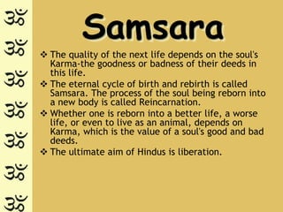 Samsara
 The quality of the next life depends on the soul's
  Karma-the goodness or badness of their deeds in
  this life.
 The eternal cycle of birth and rebirth is called
  Samsara. The process of the soul being reborn into
  a new body is called Reincarnation.
 Whether one is reborn into a better life, a worse
  life, or even to live as an animal, depends on
  Karma, which is the value of a soul's good and bad
  deeds.
 The ultimate aim of Hindus is liberation.
 
