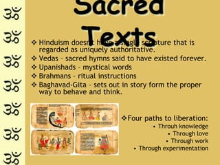 Sacred
            Texts
 Hinduism doesn't have a single scripture that is
  regarded as uniquely authoritative.
 Vedas – sacred hymns said to have existed forever.
 Upanishads – mystical words
 Brahmans – ritual instructions
 Baghavad-Gita – sets out in story form the proper
  way to behave and think.


                          Four paths to liberation:
                                    • Throuh knowledge
                                          • Through love
                                         • Through work
                              • Through experimentation
 