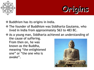 Origins
 Buddhism has its origins in India.
 The founder of Buddhism was Siddharta Gautama, who
  lived in India from approximately 563 to 483 BC.
 As a young man, Siddharta achieved an understanding of
  the cause of suffering.
  From then on, he was
  known as the Buddha,
  meaning ―the enlightened
  one‖ or ―the one who is
  awake‖.
 