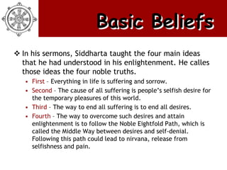 Basic Beliefs
 In his sermons, Siddharta taught the four main ideas
  that he had understood in his enlightenment. He calles
  those ideas the four noble truths.
   • First – Everything in life is suffering and sorrow.
   • Second – The cause of all suffering is people’s selfish desire for
     the temporary pleasures of this world.
   • Third – The way to end all suffering is to end all desires.
   • Fourth – The way to overcome such desires and attain
     enlightenment is to follow the Noble Eightfold Path, which is
     called the Middle Way between desires and self-denial.
     Following this path could lead to nirvana, release from
     selfishness and pain.
 