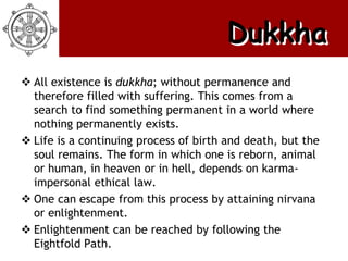 Dukkha
 All existence is dukkha; without permanence and
  therefore filled with suffering. This comes from a
  search to find something permanent in a world where
  nothing permanently exists.
 Life is a continuing process of birth and death, but the
  soul remains. The form in which one is reborn, animal
  or human, in heaven or in hell, depends on karma-
  impersonal ethical law.
 One can escape from this process by attaining nirvana
  or enlightenment.
 Enlightenment can be reached by following the
  Eightfold Path.
 