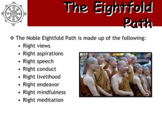 The Eightfold
                             Path
 The Noble Eightfold Path is made up of the following:
   • Right views
   • Right aspirations
   • Right speech
   • Right conduct
   • Right livelihood
   • Right endeavor
   • Right mindfulness
   • Right meditation
 