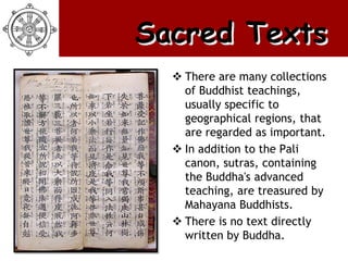 Sacred Texts
   There are many collections
    of Buddhist teachings,
    usually specific to
    geographical regions, that
    are regarded as important.
   In addition to the Pali
    canon, sutras, containing
    the Buddha's advanced
    teaching, are treasured by
    Mahayana Buddhists.
   There is no text directly
    written by Buddha.
 