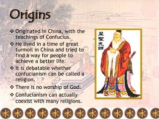 Origins
 Originated in China, with the
  teachings of Confucius.
 He lived in a time of great
  turmoil in China and tried to
  find a way for people to
  achieve a better life.
 It is debatable whether
  confucianism can be called a
  religion.
 There is no worship of God.
 Confucianism can actually
  coexist with many religions.
 