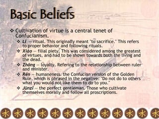 Basic Beliefs
 Cultivation of virtue is a central tenet of
  Confucianism.
    Lǐ — ritual. This originally meant "to sacrifice." This refers
     to proper behavior and following rituals.
    Xiào — filial piety, This was considered among the greatest
     of virtues, and had to be shown towards both the living and
     the dead.
    Zhōng — loyalty. Refering to the relationship between ruler
     and minister.
    Rén — humaneness. the Confucian version of the Golden
     Rule, which is phrased in the negative: "Do not do to others
     what you would not like them to do to you."
    Jūnzǐ — the perfect gentleman. Those who cultivate
     themselves morally and follow all proscriptions.
 