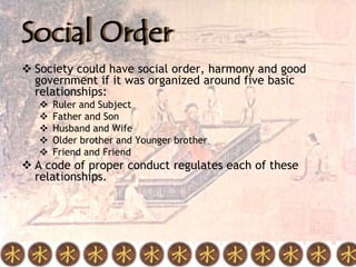 Social Order
 Society could have social order, harmony and good
  government if it was organized around five basic
  relationships:
      Ruler and Subject
      Father and Son
      Husband and Wife
      Older brother and Younger brother
      Friend and Friend
 A code of proper conduct regulates each of these
  relationships.
 