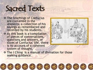 Sacred Texts
 The teachings of Confucius
  are contained in the
  Analects, a collection of his
  sayings as remembered and
  recorded by his students.
 As this book is a compilation
  of pieces of conversations,
  questions and answers, or
  slices of Confucius' life, there
  is no account of a coherent
  system of thought.
 The I Ching is a manual of divination for those
  seeking guidance.
 