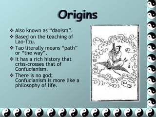 Origins
 Also known as ―daoism‖.
 Based on the teaching of
  Lao-Tzu.
 Tao literally means ―path‖
  or ―the way‖.
 It has a rich history that
  criss-crosses that of
  Confucianism.
 There is no god;
  Confucianism is more like a
  philosophy of life.
 