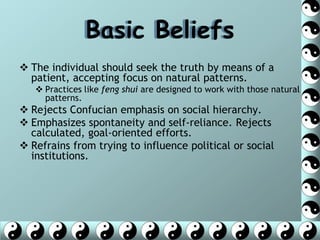 Basic Beliefs
 The individual should seek the truth by means of a
  patient, accepting focus on natural patterns.
    Practices like feng shui are designed to work with those natural
     patterns.
 Rejects Confucian emphasis on social hierarchy.
 Emphasizes spontaneity and self-reliance. Rejects
  calculated, goal-oriented efforts.
 Refrains from trying to influence political or social
  institutions.
 