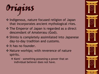 Origins
 Indigenous, nature focused religion of Japan
  that incorporates ancient mythological rites.
 The Emperor of Japan is regarded as a direct
  descendant of Amaterasu (God).
 Shinto is completely assimilated into Japanese
  day-to-day tradition and customs.
 It has no founder.
 Nature worhips; with reverence of nature
  spirits.
    Kami – something possesing a power that an
     individual believer does not have.
 