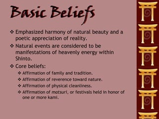 Basic Beliefs
 Emphasized harmony of natural beauty and a
  poetic appreciation of reality.
 Natural events are considered to be
  manifestations of heavenly energy within
  Shinto.
 Core beliefs:
    Affirmation of family and tradition.
    Affirmation of reverence toward nature.
    Affirmation of physical cleanliness.
    Affirmation of matsuri, or festivals held in honor of
     one or more kami.
 