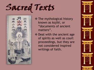 Sacred Texts
        The mythological history
         known as kojiki, or
         ―documents of ancient
         matters‖.
        Deal with the ancient age
         of spirits as well as court
         proceedings, but they are
         not considered inspired
         writings of faith.
 