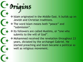 Origins
 Islam originated in the Middle East. It builds up on
  Jewish and Christian traditions.
 The word Islam means both ―peace‖ and
  ―submission‖.
 Its followers are called Muslims, or ―one who
  submits to the will of God‖.
 Mohammed received the revelation throughout 23
  years, dictated by the archangel Gabriel. He
  started preaching and Islam became a political as
  well as religious movement.
 