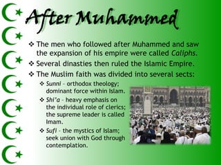 After Muhammed
 The men who followed after Muhammed and saw
  the expansion of his empire were called Caliphs.
 Several dinasties then ruled the Islamic Empire.
 The Muslim faith was divided into several sects:
    Sunni – orthodox theology;
     dominant force within Islam.
    Shi’a – heavy emphasis on
     the individual role of clerics;
     the supreme leader is called
     Imam.
    Sufi – the mystics of Islam;
     seek union with God through
     contemplation.
 