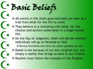 Basic Beliefs
 All events in life (both good and bad) are seen as a
  trial from Allah for the life to come.
 They believe in a reckoning with Allah, for the
  choices and actions undertaken in a single human
  life.
 On the Day of Judgment, Allah will decide whether
  individuals will go to Paraside or Hell.
    Devout Christians and Jews can attain paradise as well.
 Death is not because of our sins (original sin), but
  simply a reality that brings us back to our Creator.
 Muslims must follow the example of the Prophet.
 