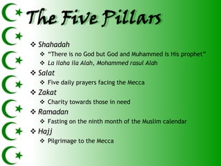 The Five Pillars
 Shahadah
   ―There is no God but God and Muhammed is His prophet‖
   La ilaha ila Alah, Mohammed rasul Alah
 Salat
   Five daily prayers facing the Mecca
 Zakat
   Charity towards those in need
 Ramadan
   Fasting on the ninth month of the Muslim calendar
 Hajj
   Pilgrimage to the Mecca
 