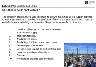 Lecture 3. Plant Location and Layout Selection of Site/Plant Location The selection of plant site is very important to ensure that it has all the support required to make the venture a feasible and profitable. There are many factors that must be considered when selecting a suitable site. The principal factors to consider are: Location, with respect to the marketing area. Raw material supply. Transport facilities. Availability of labour. Availability of utilities: water, fuel, power. Availability of suitable land. Environmental impact, and effluent disposal. Local community considerations. Climate. Political and strategic considerations. 