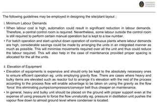 The ancillary buildings and services required on a site, in addition to the main processing units (buildings), will include (cont); Fire stations and other emergency services.Utilities: steam boilers,compressed air, power generation, refrigeration, transformer stations.Effluent disposal plant.Offices for general administration.Canteens and other amenity buildings, such as medical centres.Car parks.There are two general methods which plant equipment could be positioned ;i. Group Pattern – vessels, exchangers, columns, pumps etc., are grouped together in separate areas for ease of operation and maintenanceii. Flowline Pattern -	equipment is laid out as arranged on the process flowsheet.In larger plants, the first method is always used due to large numbers of similar units being employed. However, in practise a compromise between the two methods is normally used.