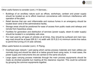 For batch operation and start up/shut down operation of continuous plants where labour demands are high, considerable savings could be made by arranging the units in an integrated manner as much as possible. This will minimise movements required over all the unit and thus could reduce the labour required. This will also help in the case of maintenance provided proper spacing is allocated for the all the units.ii. Elevation of EquipmentElevation of equipments is expensive and should only be kept to the absolutely necessary ones to ensure efficient operation eg. units employing gravity flow. There are cases where heavy and bulky items are elevated such as reactor but to arrange it’s elevation with the rest of the process according to the process flow will enable advantage to be taken on using the gravity as the flow ‘force’ this eliminating pumps/compressors/conveyor belt thus cheaper on maintenance.