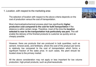 1. Location, with respect to the marketing areaThe selection of location with respect to the above criteria depends on the cost of production versus the cost of transportation. Most chemical/petrochemical process plant has significantly higher production cost compared to the cost for bulk transportation if the distance is within certain range. Therefore, most of the time the location selected is near to the transportation hub particularly sea port. This will enable the delivery of the finished products to customer as quickly and as cheaply possible.However, there are products that are produced in bulk quantities; such as cement, mineral acids, and fertilisers, where the cost of the product per tonne is relatively low compared to the cost of transportation which forms a significant fraction of the sales price. In such cases, the plant should be located close to the primary market. All the above consideration may not apply or less important for low volume production, high-priced products; such as pharmaceuticals.