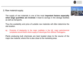 2. Raw material supply.The supply of raw materials is one of the most important factors especially when large quantities are involved. It lead to savings in the storage facilities as well as transports.Thus the availability and price of suitable raw materials will often determine the site location.eg . Proximity of steelworks to the major coalfields in the UK, major petrochemical complexes around Kertih where supply of natural gas from offshore Terengganu. Plants producing bulk chemicals are best located close to the source of the major raw material; where this is also close to the marketing area.