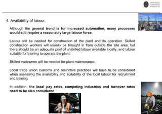 4. Availability of labour.Although the general trend is for increased automation, many processes would still require a reasonably large labour force.Labour will be needed for construction of the plant and its operation. Skilled construction workers will usually be brought in from outside the site area, but there should be an adequate pool of unskilled labour available locally; and labour suitable for training to operate the plant. Skilled tradesmen will be needed for plant maintenance. Local trade union customs and restrictive practices will have to be considered when assessing the availability and suitability of the local labour for recruitment and training.In addition, the local pay rates, competing industries and turnover rates need to be also considered.