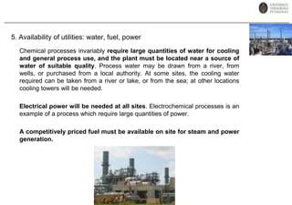 5. Availability of utilities: water, fuel, powerChemical processes invariably require large quantities of water for cooling and general process use, and the plant must be located near a source of water of suitable quality.Process water may be drawn from a river, from wells, or purchased from a local authority.At some sites, the cooling water required can be taken from a river or lake, or from the sea; at other locations cooling towers will be needed.Electrical power will be needed at all sites. Electrochemical processes is an example of a process which require large quantities of power.A competitively priced fuel must be available on site for steam and power generation.