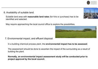 6. Availability of suitable land.Suitable land area with reasonable land rates (for hire or purchase) has to be identified and selected.May require approaching the local council office to explore the possibilities.7. Environmental impact, and effluent disposal.In a building chemical process plant, the environmental impact has to be assessed.The assessment should be done to ascertain the impact of the surrounding as a result of building the plant. Normally, an environmental impact assessment study will be conducted prior to project approval by the local council.