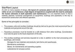 Site/Plant LayoutAs with so many aspects of design, the layout of a process plant is not an exact science but rather an art, as it embraces a high degree of experience coupled with the need to anticipate the human elements in both operation and maintenance. It is an important factor in that a carefully planned, functional arrangement of equipment, buildings and pipeworks is the key to economical construction and efficient operation. Some of the principles to consider;The process units and ancillary buildings should be laid out to give the most economical flow of materials and personnel around the site.