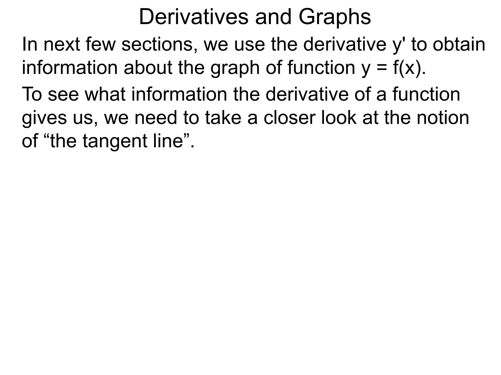 Derivatives and Graphs 
In next few sections, we use the derivative y' to obtain 
information about the graph of function y = f(x). 
To see what information the derivative of a function 
gives us, we need to take a closer look at the notion 
of “the tangent line”. 
 