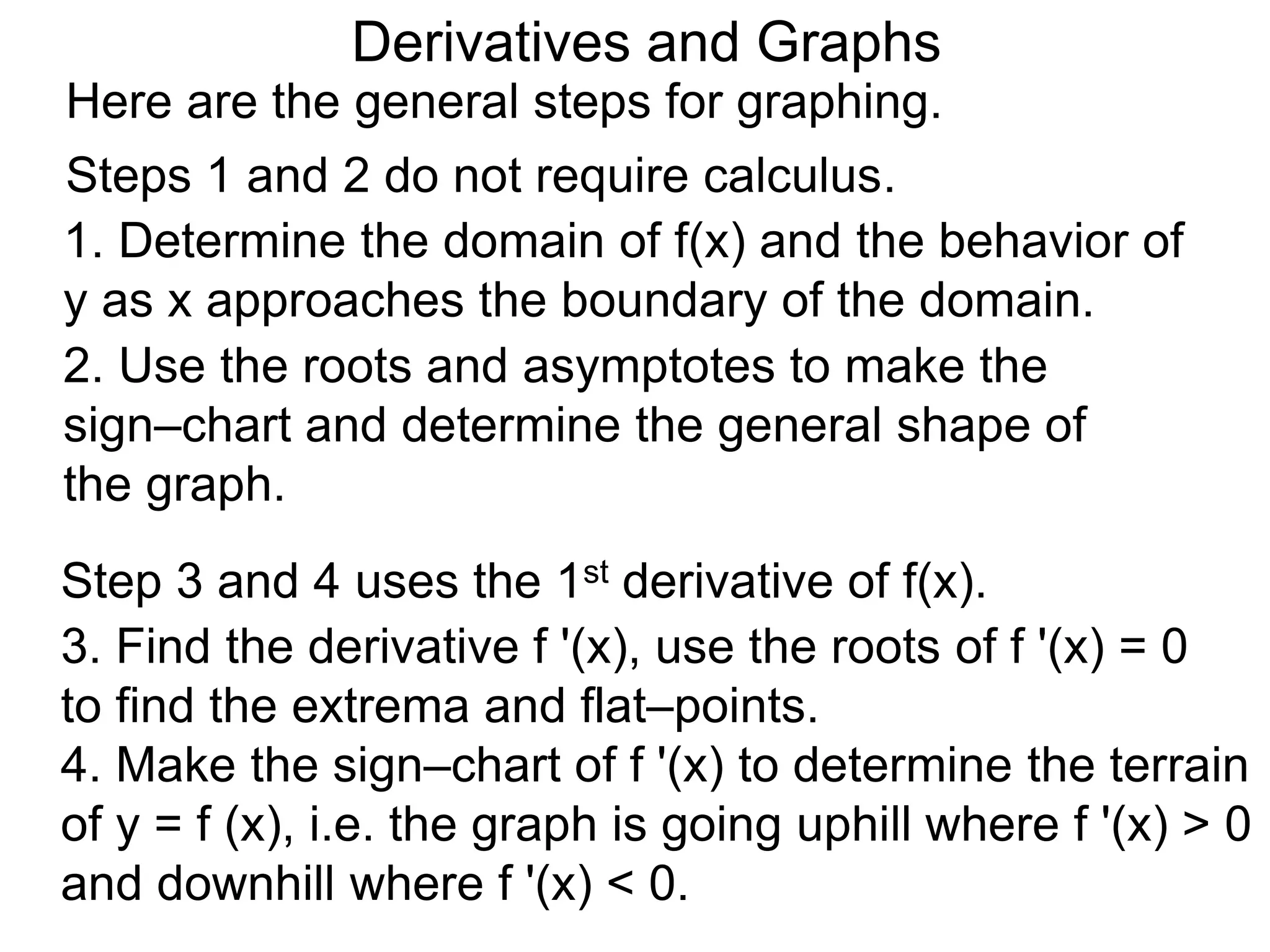 Derivatives and Graphs 
Here are the general steps for graphing. 
Steps 1 and 2 do not require calculus. 
1. Determine the domain of f(x) and the behavior of 
y as x approaches the boundary of the domain. 
2. Use the roots and asymptotes to make the 
sign–chart and determine the general shape of 
the graph. 
Step 3 and 4 uses the 1st derivative of f(x). 
3. Find the derivative f '(x), use the roots of f '(x) = 0 
to find the extrema and flat–points. 
4. Make the sign–chart of f '(x) to determine the terrain 
of y = f (x), i.e. the graph is going uphill where f '(x) > 0 
and downhill where f '(x) < 0. 
 