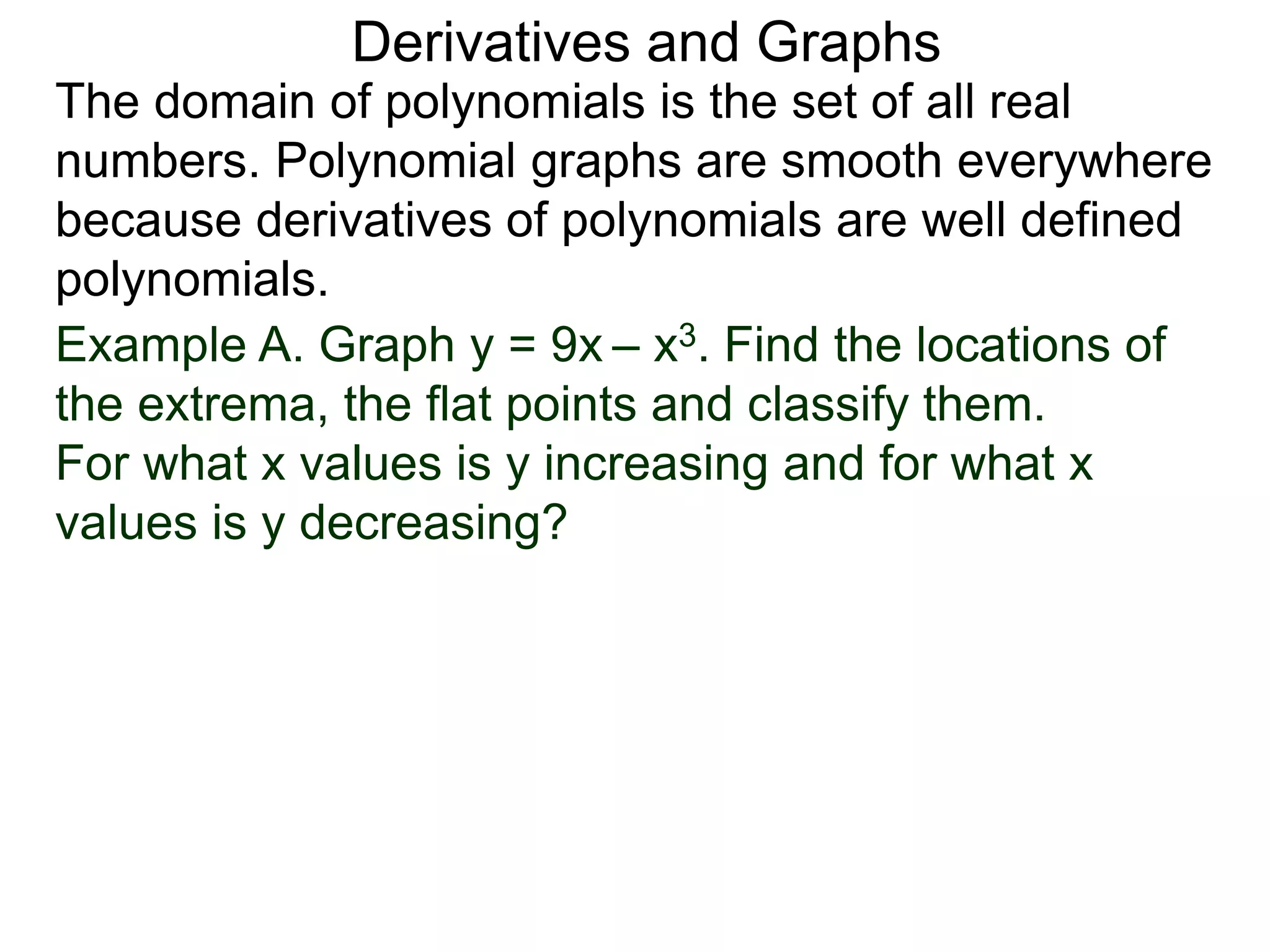 Derivatives and Graphs 
The domain of polynomials is the set of all real 
numbers. Polynomial graphs are smooth everywhere 
because derivatives of polynomials are well defined 
polynomials. 
Example A. Graph y = 9x – x3. Find the locations of 
the extrema, the flat points and classify them. 
For what x values is y increasing and for what x 
values is y decreasing? 
 