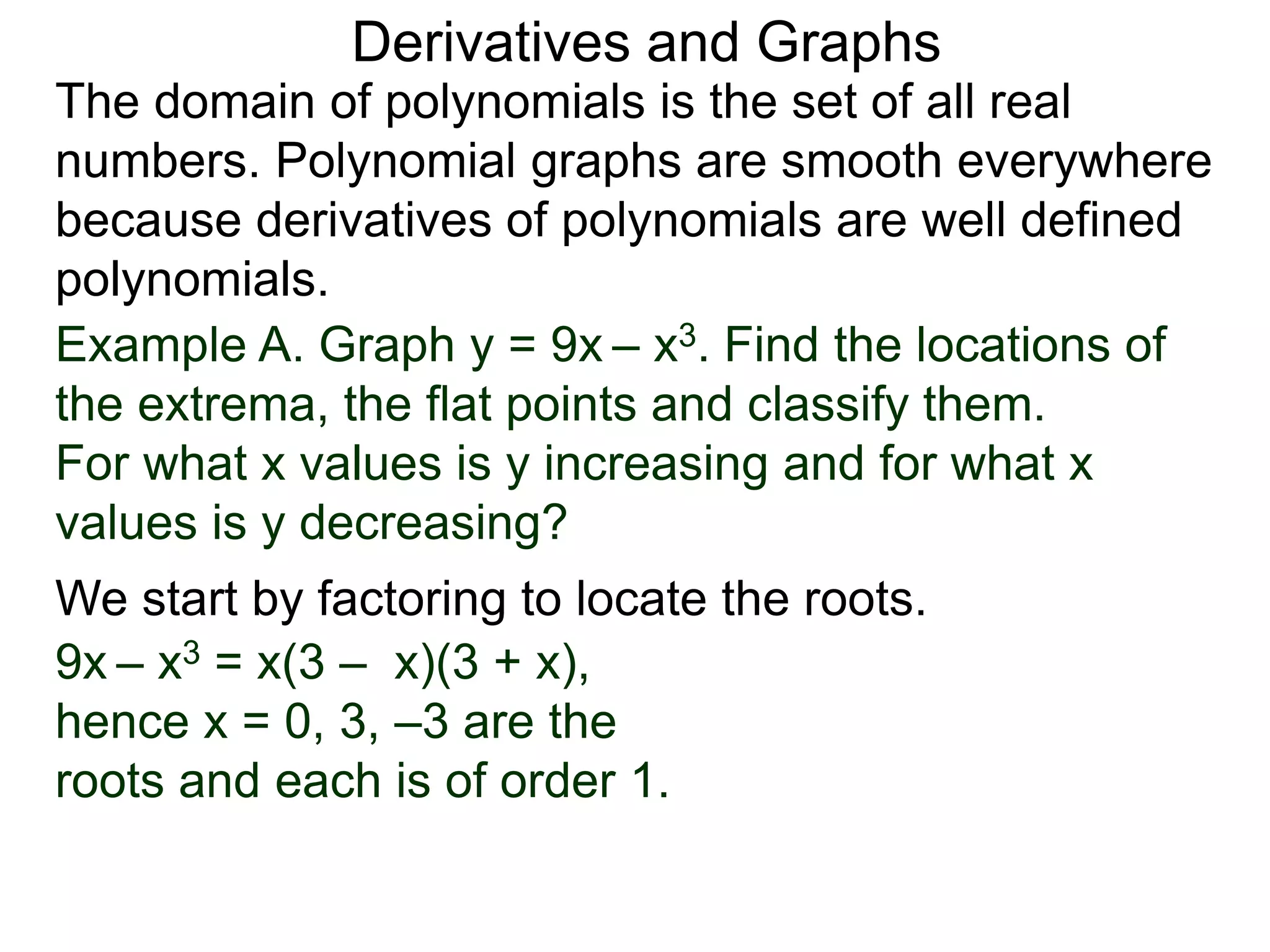 Derivatives and Graphs 
The domain of polynomials is the set of all real 
numbers. Polynomial graphs are smooth everywhere 
because derivatives of polynomials are well defined 
polynomials. 
Example A. Graph y = 9x – x3. Find the locations of 
the extrema, the flat points and classify them. 
For what x values is y increasing and for what x 
values is y decreasing? 
We start by factoring to locate the roots. 
9x – x3 = x(3 – x)(3 + x), 
hence x = 0, 3, –3 are the 
roots and each is of order 1. 
 