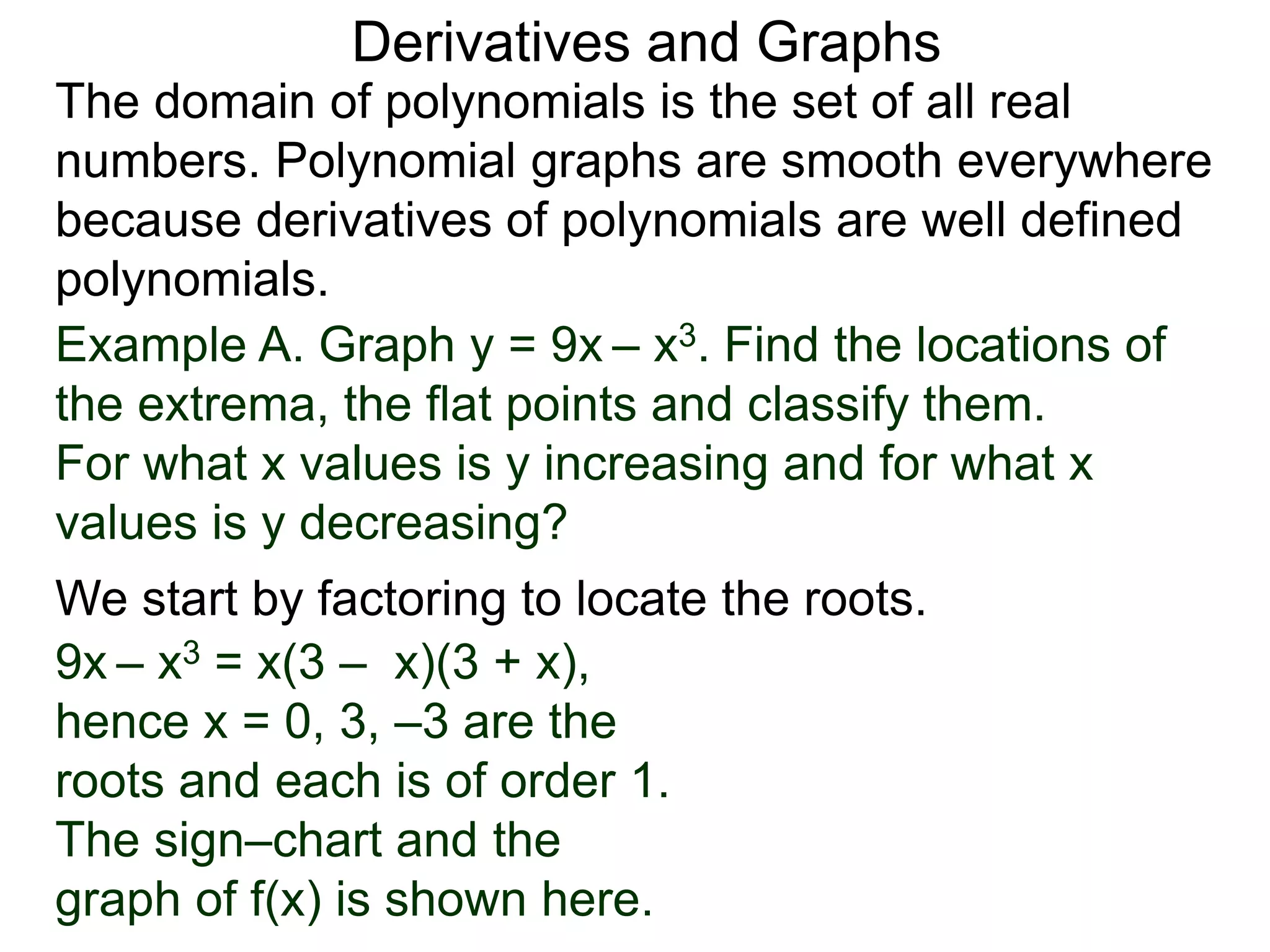 Derivatives and Graphs 
The domain of polynomials is the set of all real 
numbers. Polynomial graphs are smooth everywhere 
because derivatives of polynomials are well defined 
polynomials. 
Example A. Graph y = 9x – x3. Find the locations of 
the extrema, the flat points and classify them. 
For what x values is y increasing and for what x 
values is y decreasing? 
We start by factoring to locate the roots. 
9x – x3 = x(3 – x)(3 + x), 
hence x = 0, 3, –3 are the 
roots and each is of order 1. 
The sign–chart and the 
graph of f(x) is shown here. 
 