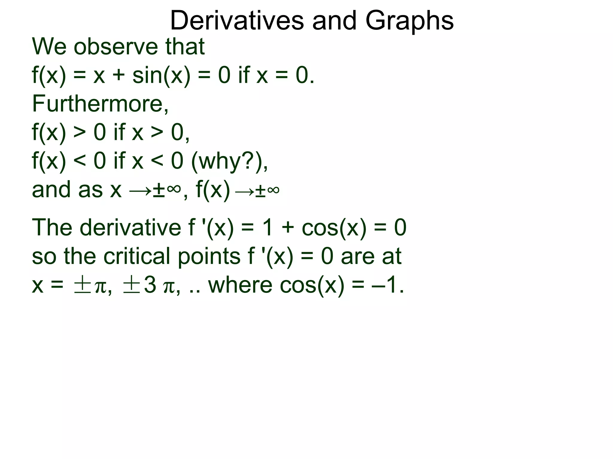 Derivatives and Graphs 
We observe that 
f(x) = x + sin(x) = 0 if x = 0. 
Furthermore, 
f(x) > 0 if x > 0, 
f(x) < 0 if x < 0 (why?), 
and as x →±∞, f(x) →±∞ 
The derivative f '(x) = 1 + cos(x) = 0 
so the critical points f '(x) = 0 are at 
x = ±π, ±3 π, .. where cos(x) = –1. 
 