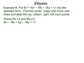 Example B. Put 9x2
+ 4y2
– 18x – 16y = 11 into the
standard form. Find the center, major and minor axis.
Draw and label the top, bottom, right, left most points.
Group the x’s and the y’s:
9x2
– 18x + 4y2
– 16y = 11
Ellipses
 