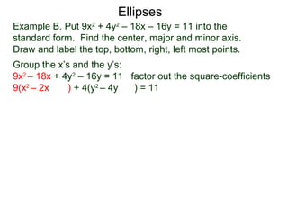 Example B. Put 9x2
+ 4y2
– 18x – 16y = 11 into the
standard form. Find the center, major and minor axis.
Draw and label the top, bottom, right, left most points.
Group the x’s and the y’s:
9x2
– 18x + 4y2
– 16y = 11 factor out the square-coefficients
9(x2
– 2x ) + 4(y2
– 4y ) = 11
Ellipses
 