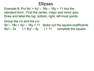 Example B. Put 9x2
+ 4y2
– 18x – 16y = 11 into the
standard form. Find the center, major and minor axis.
Draw and label the top, bottom, right, left most points.
Group the x’s and the y’s:
9x2
– 18x + 4y2
– 16y = 11 factor out the square-coefficients
9(x2
– 2x ) + 4(y2
– 4y ) = 11 complete the square
Ellipses
 